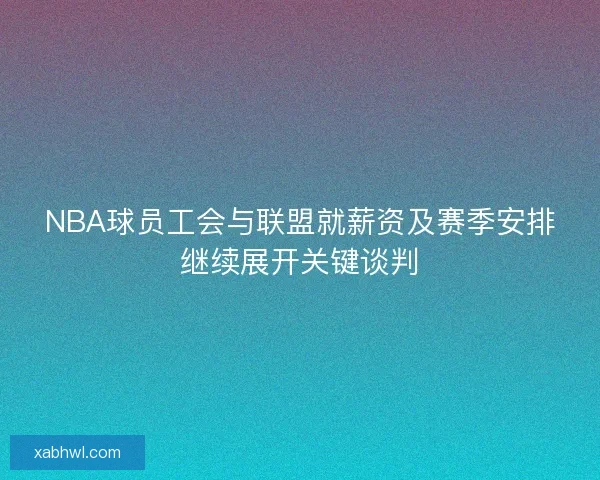 NBA球员工会与联盟就薪资及赛季安排继续展开关键谈判