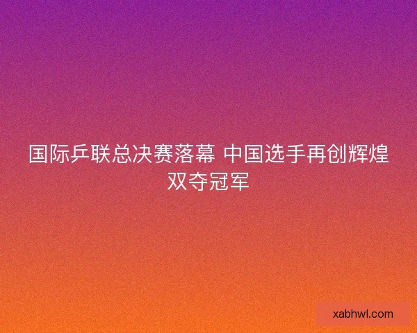 国际乒联总决赛落幕 中国选手再创辉煌双夺冠军